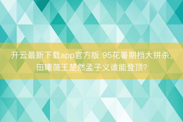 开云最新下载app官方版 95花暑期档大拼杀，田曦薇王楚然孟子义谁能登顶？