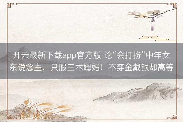 开云最新下载app官方版 论“会打扮”中年女东说念主，只服三木姆妈！不穿金戴银却高等