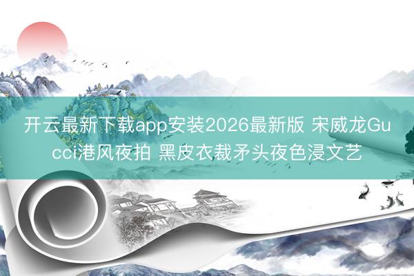 开云最新下载app安装2026最新版 宋威龙Gucci港风夜拍 黑皮衣裁矛头夜色浸文艺