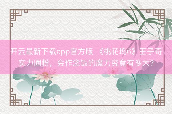 开云最新下载app官方版 《桃花坞6》王子奇实力圈粉，会作念饭的魔力究竟有多大？