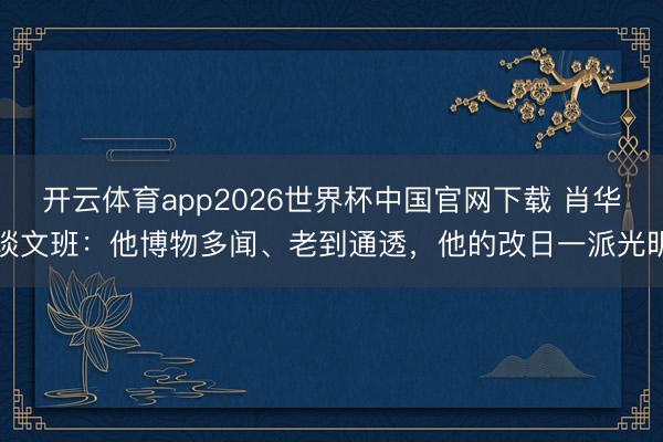 开云体育app2026世界杯中国官网下载 肖华谈文班：他博物多闻、老到通透，他的改日一派光明