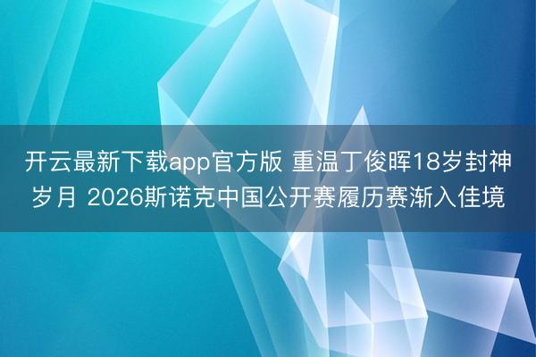 开云最新下载app官方版 重温丁俊晖18岁封神岁月 2026斯诺克中国公开赛履历赛渐入佳境