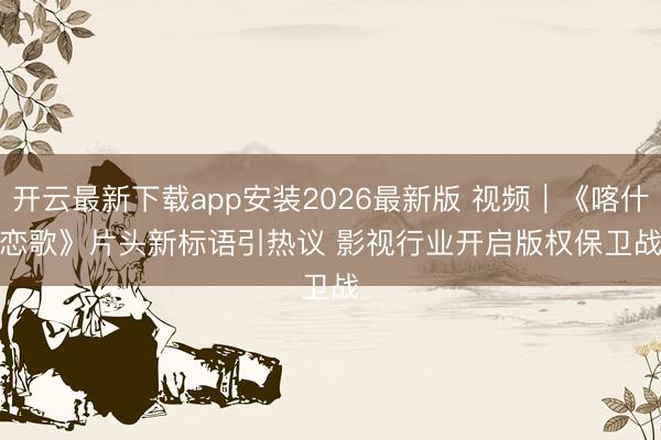 开云最新下载app安装2026最新版 视频|《喀什恋歌》片头新标语引热议 影视行业开启版权保卫战