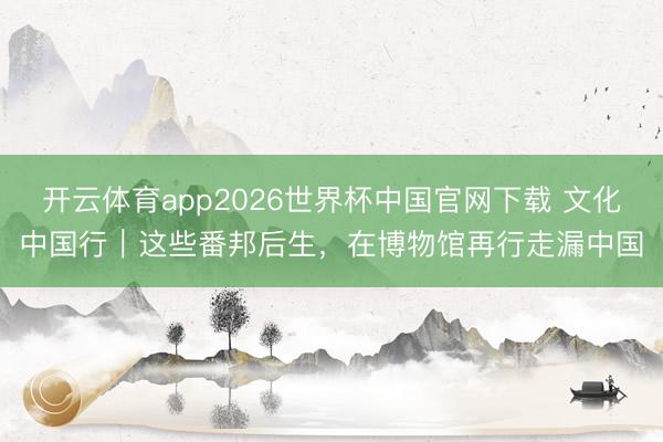 开云体育app2026世界杯中国官网下载 文化中国行|这些番邦后生,在博物馆再行走漏中国