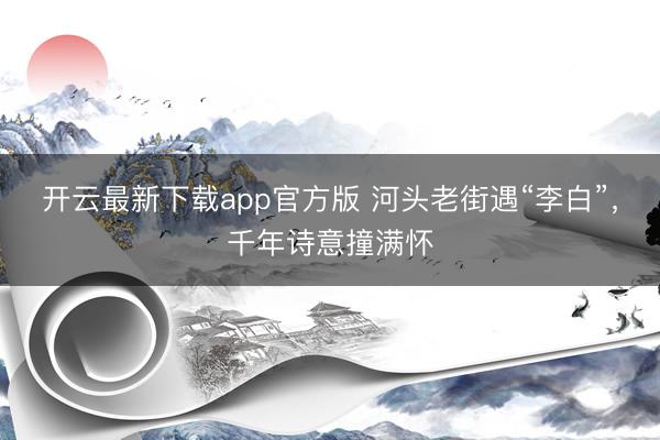 开云最新下载app官方版 河头老街遇“李白”，千年诗意撞满怀