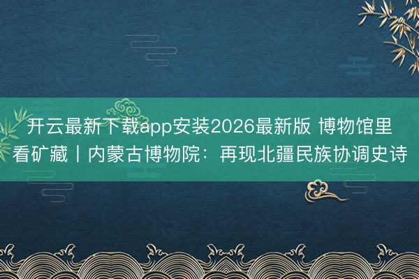 开云最新下载app安装2026最新版 博物馆里看矿藏丨内蒙古博物院：再现北疆民族协调史诗