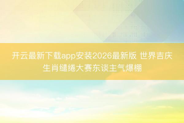 开云最新下载app安装2026最新版 世界吉庆生肖缱绻大赛东谈主气爆棚