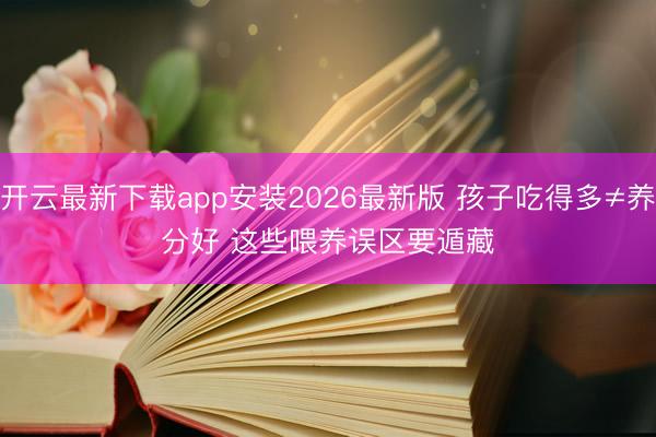 开云最新下载app安装2026最新版 孩子吃得多≠养分好 这些喂养误区要遁藏
