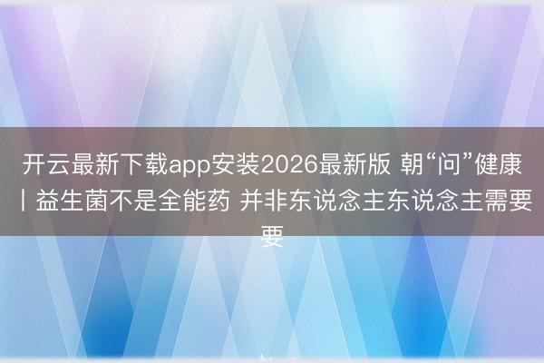 开云最新下载app安装2026最新版 朝“问”健康丨益生菌不是全能药 并非东说念主东说念主需要