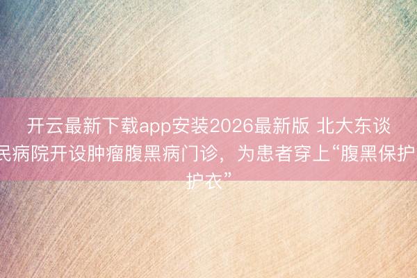 开云最新下载app安装2026最新版 北大东谈主民病院开设肿瘤腹黑病门诊，为患者穿上“腹黑保护衣”