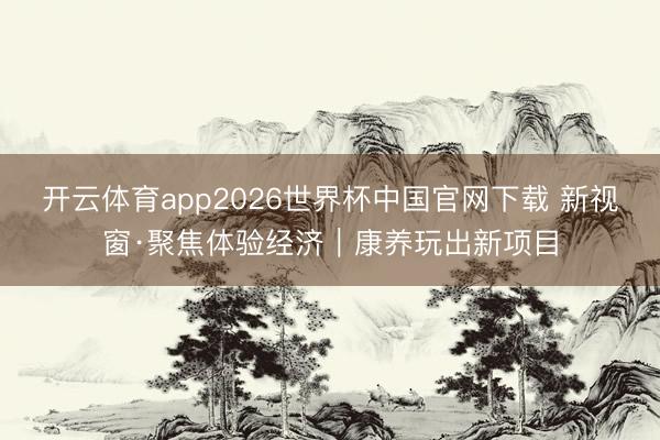 开云体育app2026世界杯中国官网下载 新视窗·聚焦体验经济｜康养玩出新项目