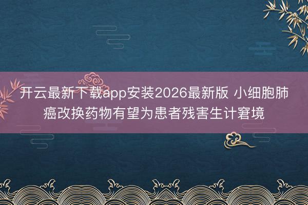 开云最新下载app安装2026最新版 小细胞肺癌改换药物有望为患者残害生计窘境