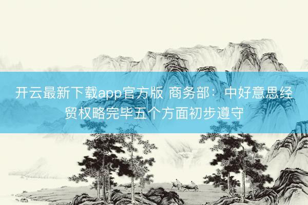 开云最新下载app官方版 商务部：中好意思经贸权略完毕五个方面初步遵守