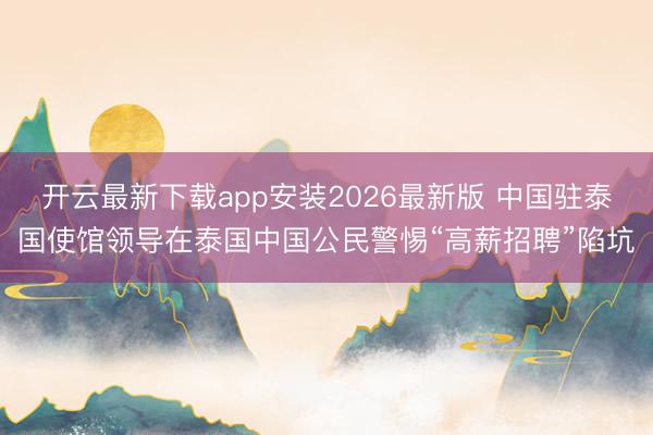 开云最新下载app安装2026最新版 中国驻泰国使馆领导在泰国中国公民警惕“高薪招聘”陷坑