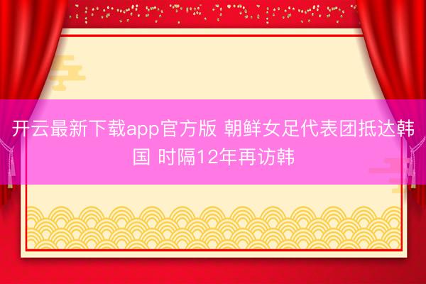 开云最新下载app官方版 朝鲜女足代表团抵达韩国 时隔12年再访韩