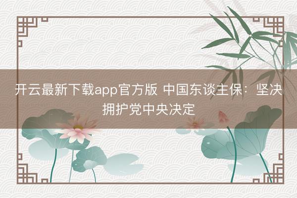 开云最新下载app官方版 中国东谈主保：坚决拥护党中央决定