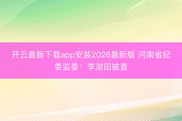 开云最新下载app安装2026最新版 河南省纪委监委：李澍田被查