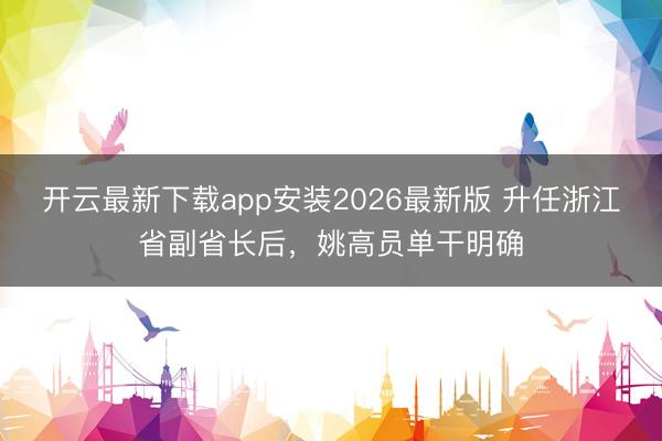 开云最新下载app安装2026最新版 升任浙江省副省长后，姚高员单干明确
