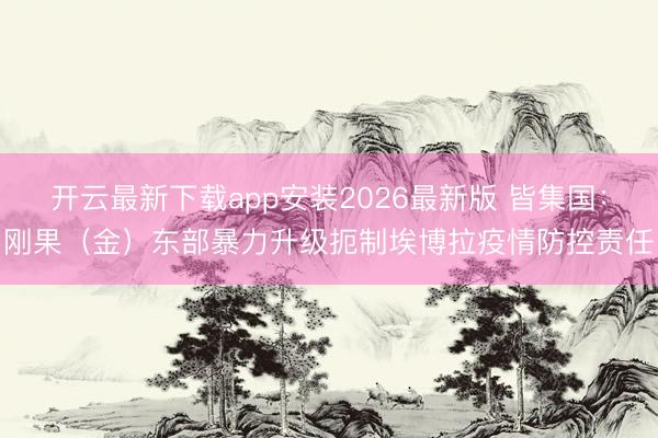 开云最新下载app安装2026最新版 皆集国：刚果（金）东部暴力升级扼制埃博拉疫情防控责任
