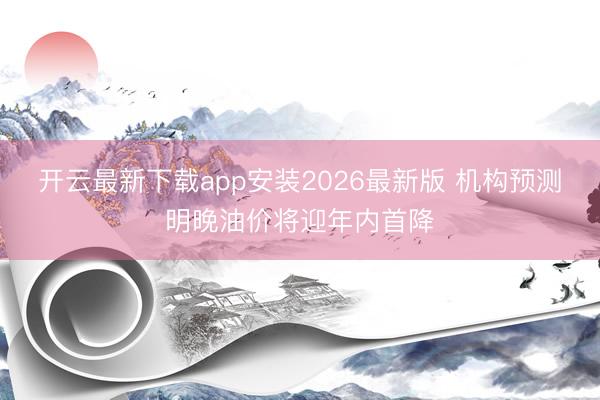 开云最新下载app安装2026最新版 机构预测明晚油价将迎年内首降