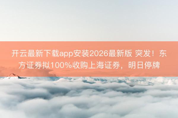 开云最新下载app安装2026最新版 突发！东方证券拟100%收购上海证券，明日停牌