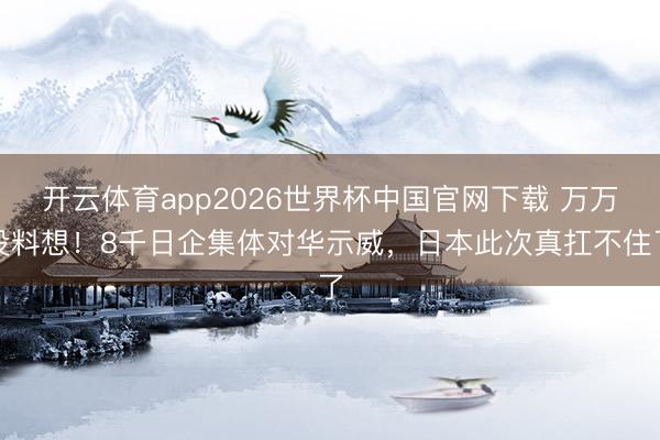 开云体育app2026世界杯中国官网下载 万万没料想！8千日企集体对华示威，日本此次真扛不住了