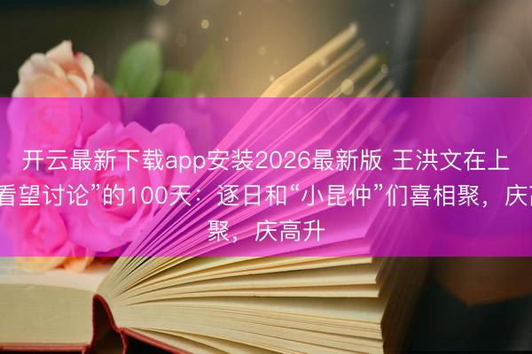 开云最新下载app安装2026最新版 王洪文在上海“看望讨论”的100天：逐日和“小昆仲”们喜相聚，庆高升