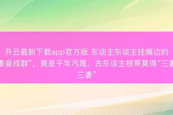 开云最新下载app官方版 东谈主东谈主挂嘴边的“妻妾成群”，竟是千年污蔑，古东谈主根蒂莫得“三妻”