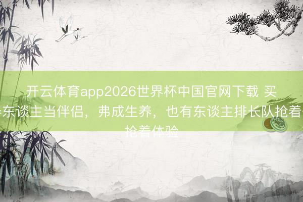 开云体育app2026世界杯中国官网下载 买机器东谈主当伴侣，弗成生养，也有东谈主排长队抢着体验