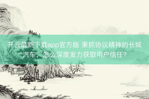 开云最新下载app官方版 秉抓协议精神的长城汽车，怎么深度发力获取用户信任？