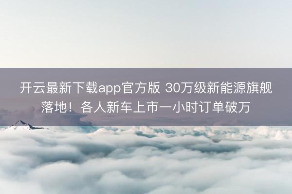 开云最新下载app官方版 30万级新能源旗舰落地!各人新车上市一小时订单破万