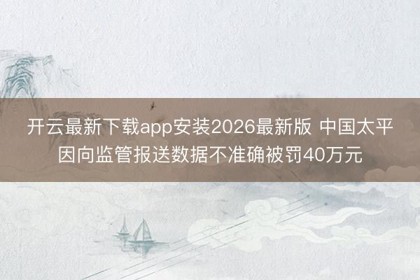 开云最新下载app安装2026最新版 中国太平因向监管报送数据不准确被罚40万元