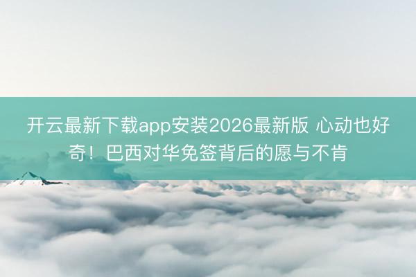 开云最新下载app安装2026最新版 心动也好奇!巴西对华免签背后的愿与不肯