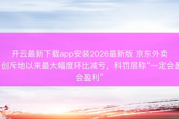 开云最新下载app安装2026最新版 京东外卖业务创斥地以来最大幅度环比减亏，科罚层称“一定会盈利”