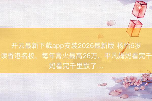 开云最新下载app安装2026最新版 杨怡6岁女儿被曝读香港名校，每年膏火最高26万，平凡姆妈看完千里默了…