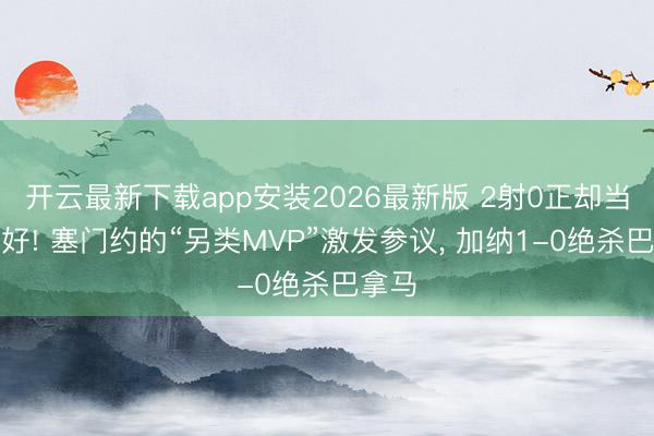 开云最新下载app安装2026最新版 2射0正却当选最好! 塞门约的“另类MVP”激发参议， 加纳1-0绝杀巴拿马