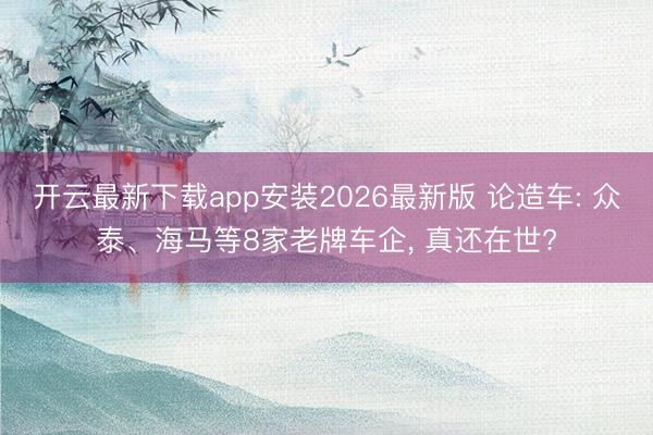 开云最新下载app安装2026最新版 论造车: 众泰、海马等8家老牌车企, 真还在世?