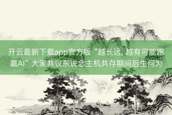 开云最新下载app官方版 “越长远， 越有可能跑赢AI” 大家共议东说念主机共存期间后生何为
